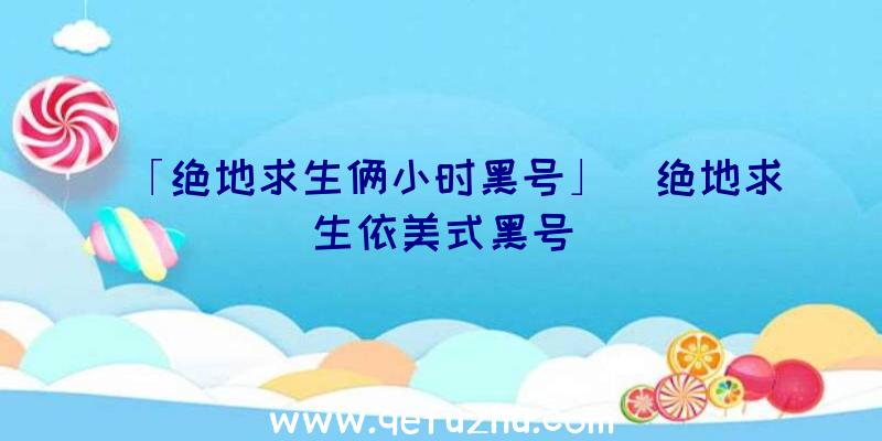 「绝地求生俩小时黑号」|绝地求生依美式黑号
